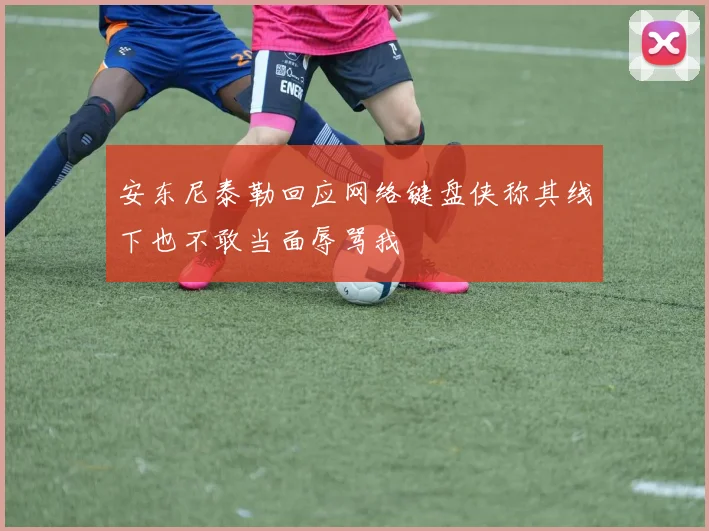 安东尼泰勒回应网络键盘侠称其线下也不敢当面辱骂我