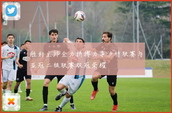 胜利主帅全力拼搏力争沙特联赛与亚冠二级联赛双冠荣耀
