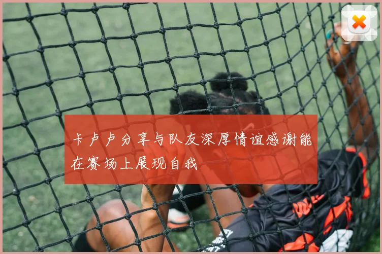 卡卢卢分享与队友深厚情谊感谢能在赛场上展现自我