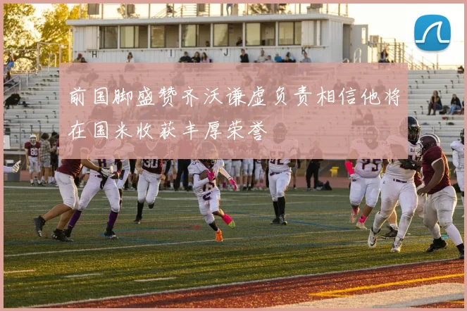 前国脚盛赞齐沃谦虚负责相信他将在国米收获丰厚荣誉