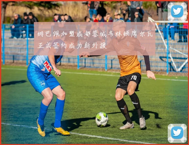 姆巴佩加盟成都蓉城韦林顿席尔瓦正式签约成为新外援