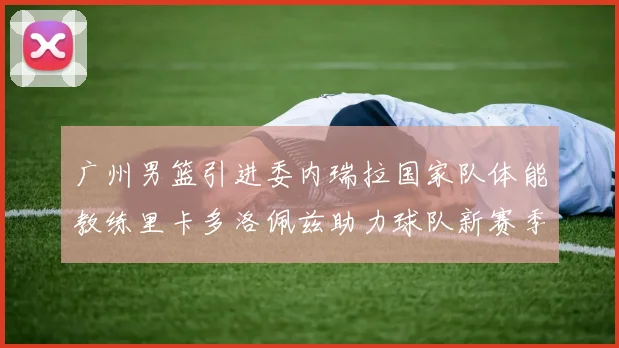 广州男篮引进委内瑞拉国家队体能教练里卡多洛佩兹助力球队新赛季