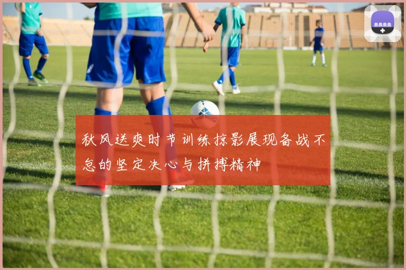 秋风送爽时节训练掠影展现备战不怠的坚定决心与拼搏精神
