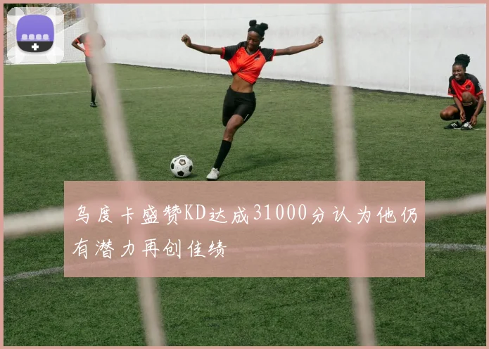 乌度卡盛赞KD达成31000分认为他仍有潜力再创佳绩