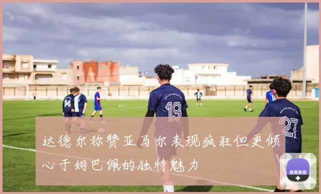 达德尔称赞亚马尔表现疯狂但更倾心于姆巴佩的独特魅力