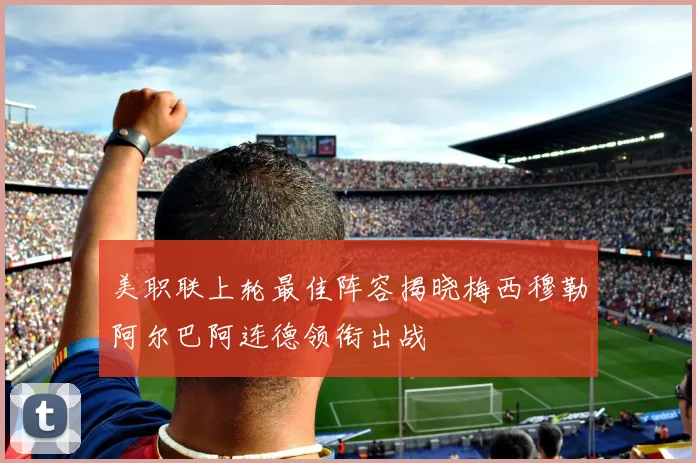 美职联上轮最佳阵容揭晓梅西穆勒阿尔巴阿连德领衔出战