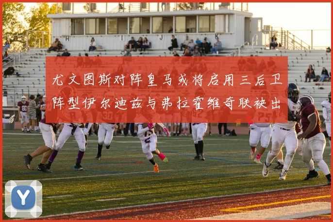 尤文图斯对阵皇马或将启用三后卫阵型伊尔迪兹与弗拉霍维奇联袂出击
