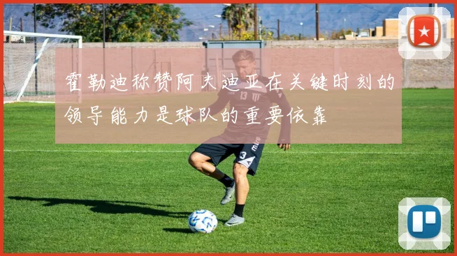 霍勒迪称赞阿夫迪亚在关键时刻的领导能力是球队的重要依靠