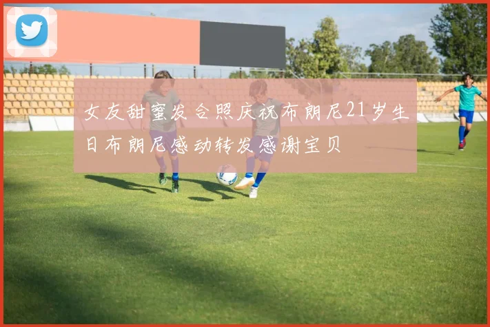 女友甜蜜发合照庆祝布朗尼21岁生日布朗尼感动转发感谢宝贝