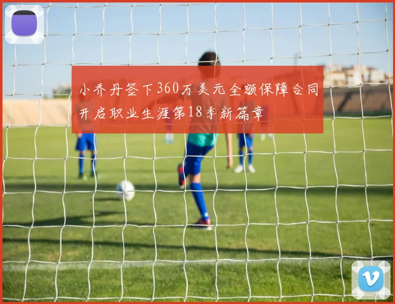 小乔丹签下360万美元全额保障合同开启职业生涯第18季新篇章