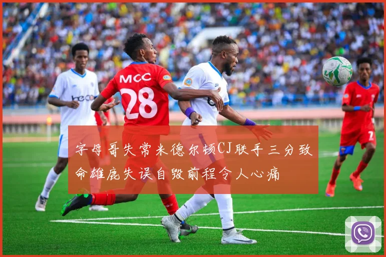 字母哥失常米德尔顿CJ联手三分致命雄鹿失误自毁前程令人心痛