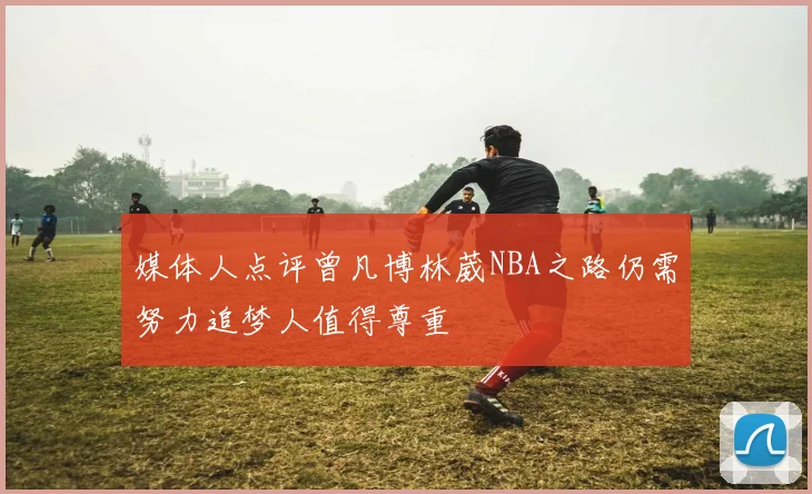 媒体人点评曾凡博林葳NBA之路仍需努力追梦人值得尊重