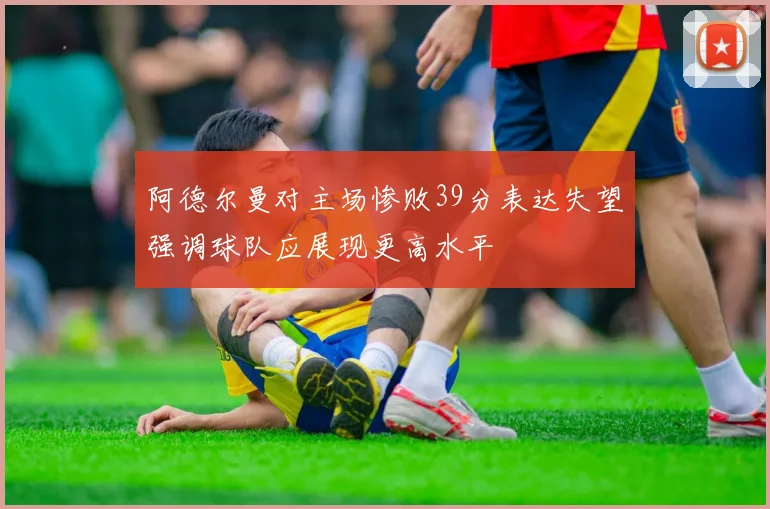 阿德尔曼对主场惨败39分表达失望强调球队应展现更高水平