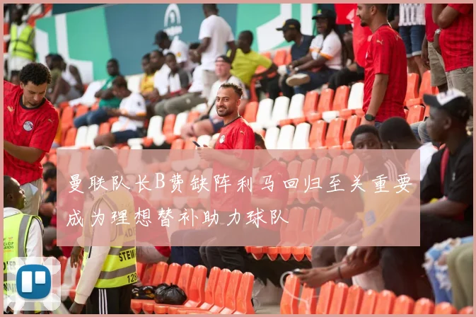 曼联队长B费缺阵利马回归至关重要成为理想替补助力球队