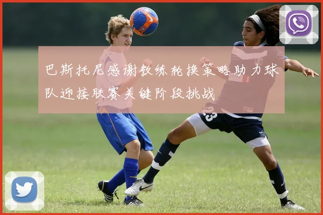巴斯托尼感谢教练轮换策略助力球队迎接联赛关键阶段挑战