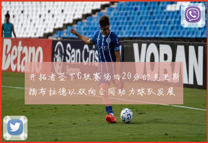 开拓者签下G联赛场均20分的克里斯扬布拉德以双向合同助力球队发展