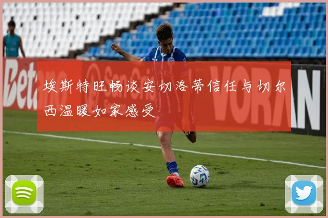 埃斯特旺畅谈安切洛蒂信任与切尔西温暖如家感受