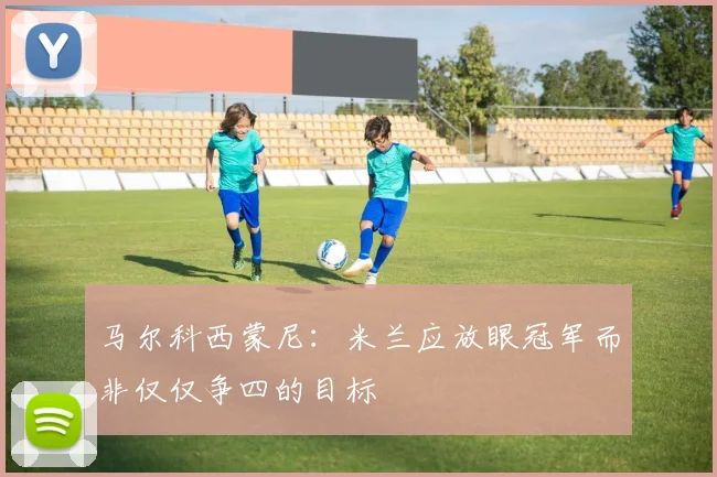 马尔科西蒙尼：米兰应放眼冠军而非仅仅争四的目标