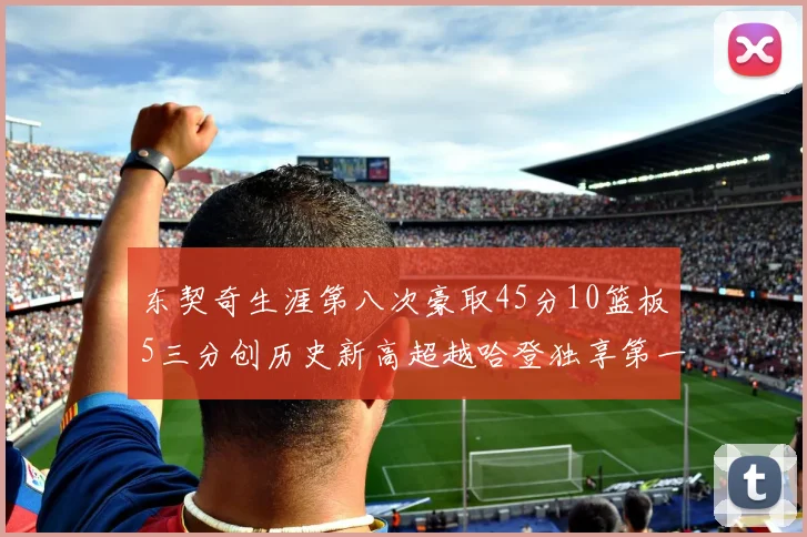东契奇生涯第八次豪取45分10篮板5三分创历史新高超越哈登独享第一