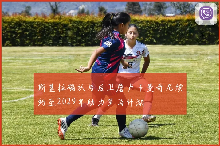 斯基拉确认与后卫詹卢卡曼奇尼续约至2029年助力罗马计划