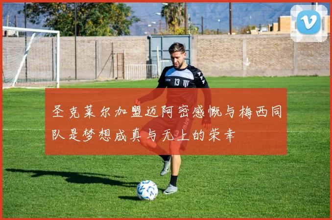 圣克莱尔加盟迈阿密感慨与梅西同队是梦想成真与无上的荣幸